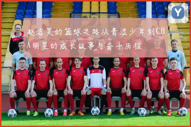 赵岩昊的篮球之路从青涩少年到CBA明星的成长故事与奋斗历程