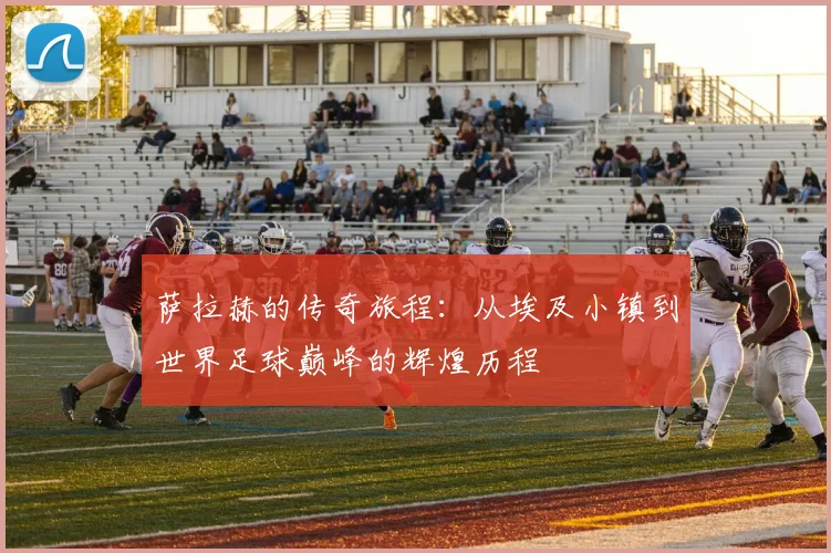 萨拉赫的传奇旅程：从埃及小镇到世界足球巅峰的辉煌历程