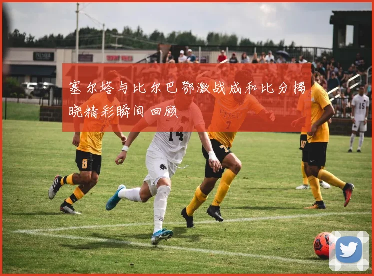 塞尔塔与比尔巴鄂激战成和比分揭晓精彩瞬间回顾