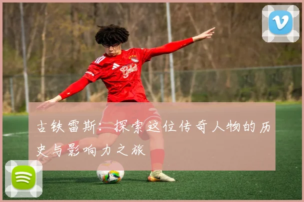 古铁雷斯：探索这位传奇人物的历史与影响力之旅
