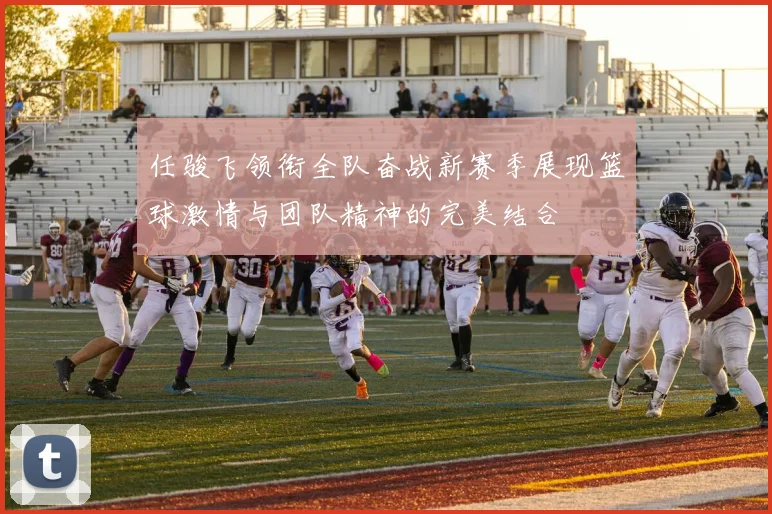 任骏飞领衔全队奋战新赛季展现篮球激情与团队精神的完美结合