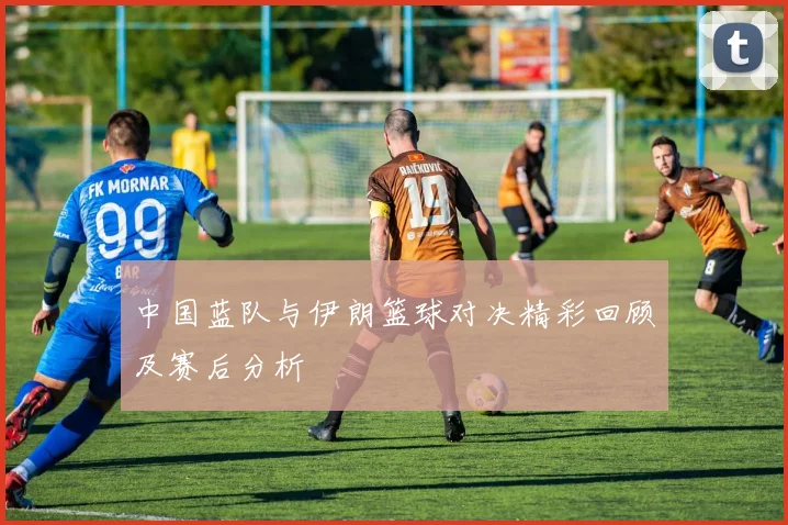 中国蓝队与伊朗篮球对决精彩回顾及赛后分析