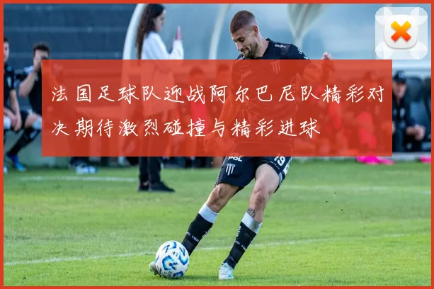 法国足球队迎战阿尔巴尼队精彩对决期待激烈碰撞与精彩进球